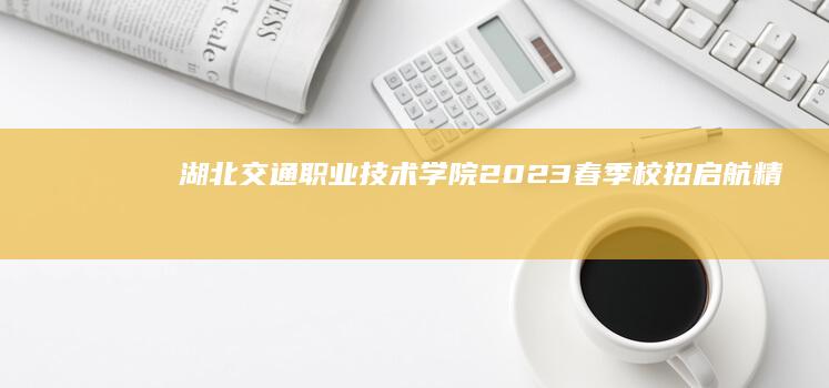 湖北交通职业技术学院2023春季校招启航：精英师资团队招聘招募