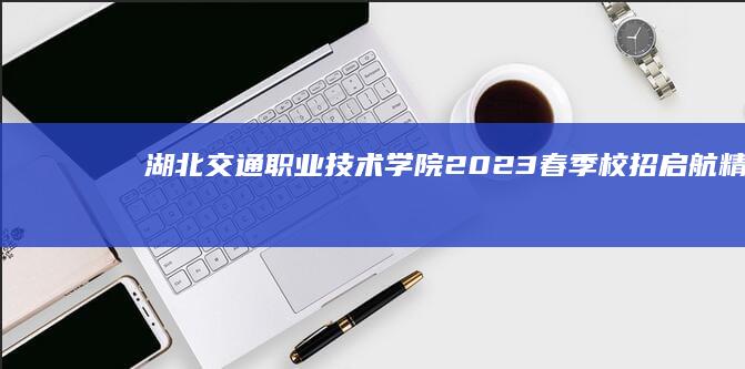 湖北交通职业技术学院2023春季校招启航：精英师资团队招聘招募